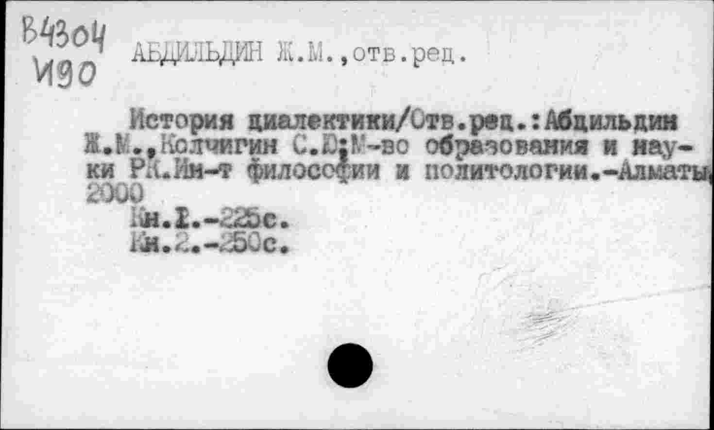 ﻿изо
АЕдИ^ЬДИН Ж. М.,отв. реи,.
История циалектики/Отв.рвц.:Абцильдин ЖЛ.,Колчигин С.Ю;К‘-во образования и науки РА. Ин-т философии и политологии.-Алматы,